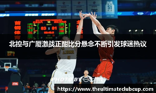 北控与广厦激战正酣比分悬念不断引发球迷热议