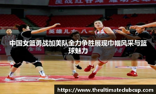中国女篮勇战加美队全力争胜展现巾帼风采与篮球魅力